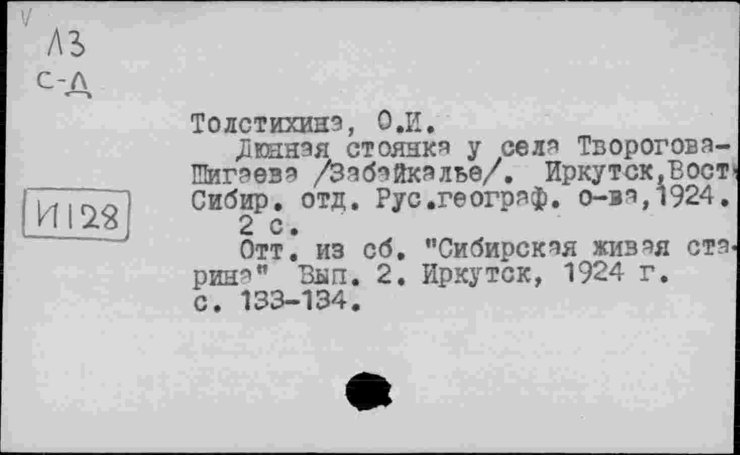 ﻿A3 с-л
ИІ2Я
Толстихиня, О.И.
«Дюанэя стояния у сели Твороговя-Шигяевя /Забайкалье/. Иркутск,Вост Сибир. отд. Рус.геогряф. о-вя,1924.
2 с.
Отт. из сб, "Сибирская живая ста рин*" Вип. 2. Иркутск, 1924 г.
с. 133-134.